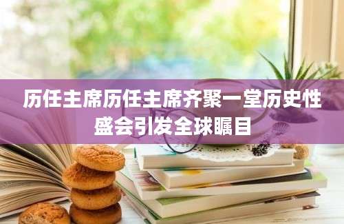 历任主席历任主席齐聚一堂历史性盛会引发全球瞩目