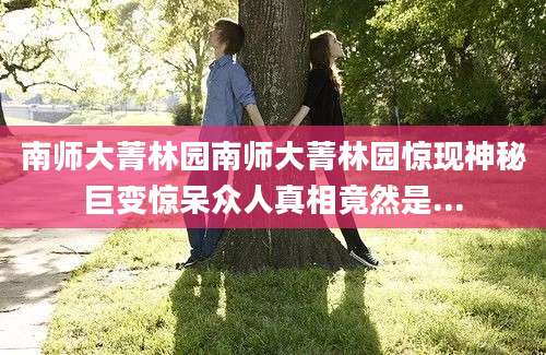 南师大菁林园南师大菁林园惊现神秘巨变惊呆众人真相竟然是...
