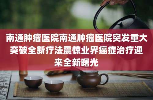 南通肿瘤医院南通肿瘤医院突发重大突破全新疗法震惊业界癌症治疗迎来全新曙光