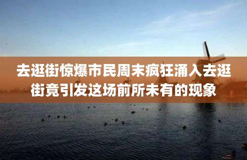 去逛街惊爆市民周末疯狂涌入去逛街竟引发这场前所未有的现象