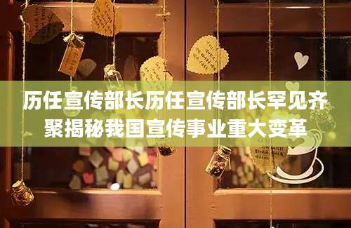历任宣传部长历任宣传部长罕见齐聚揭秘我国宣传事业重大变革