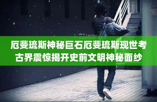 厄斐琉斯神秘巨石厄斐琉斯现世考古界震惊揭开史前文明神秘面纱
