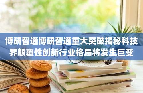 博研智通博研智通重大突破揭秘科技界颠覆性创新行业格局将发生巨变