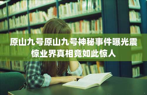 原山九号原山九号神秘事件曝光震惊业界真相竟如此惊人