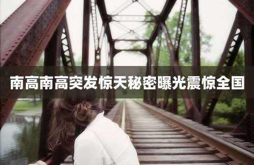 南高南高突发惊天秘密曝光震惊全国