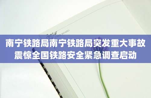 南宁铁路局南宁铁路局突发重大事故震惊全国铁路安全紧急调查启动