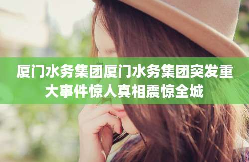 厦门水务集团厦门水务集团突发重大事件惊人真相震惊全城
