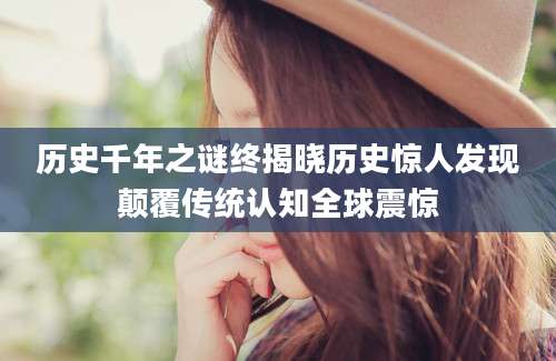 历史千年之谜终揭晓历史惊人发现颠覆传统认知全球震惊