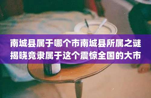 南城县属于哪个市南城县所属之谜揭晓竟隶属于这个震惊全国的大市