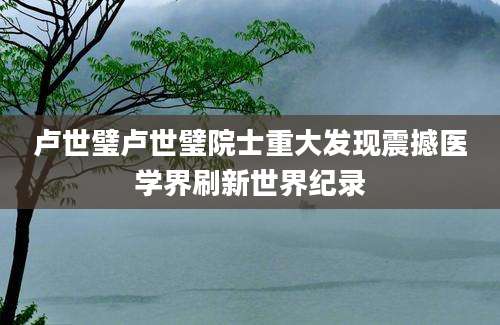 卢世璧卢世璧院士重大发现震撼医学界刷新世界纪录