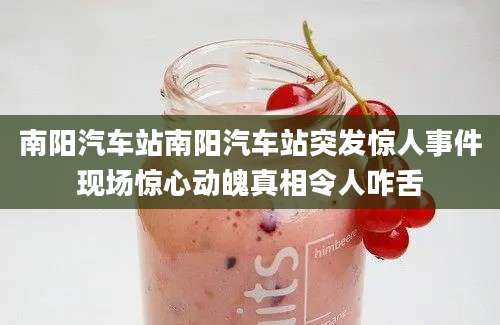 南阳汽车站南阳汽车站突发惊人事件现场惊心动魄真相令人咋舌