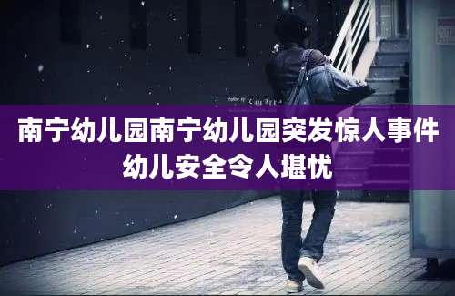 南宁幼儿园南宁幼儿园突发惊人事件幼儿安全令人堪忧