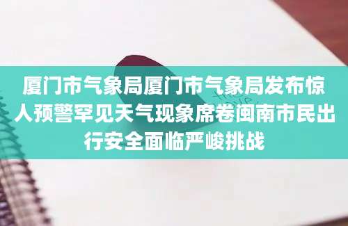 厦门市气象局厦门市气象局发布惊人预警罕见天气现象席卷闽南市民出行安全面临严峻挑战
