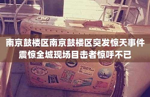 南京鼓楼区南京鼓楼区突发惊天事件震惊全城现场目击者惊呼不已