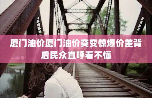 厦门油价厦门油价突变惊爆价差背后民众直呼看不懂