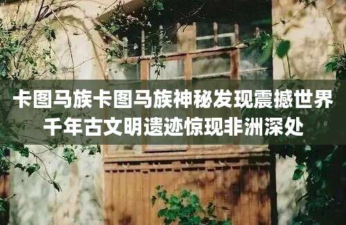 卡图马族卡图马族神秘发现震撼世界千年古文明遗迹惊现非洲深处