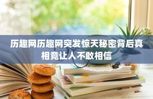历趣网历趣网突发惊天秘密背后真相竟让人不敢相信