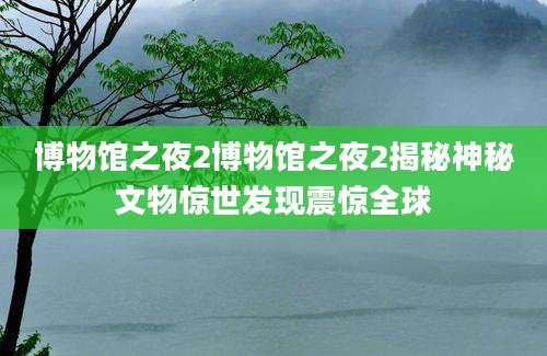 博物馆之夜2博物馆之夜2揭秘神秘文物惊世发现震惊全球