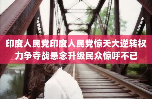 印度人民党印度人民党惊天大逆转权力争夺战悬念升级民众惊呼不已