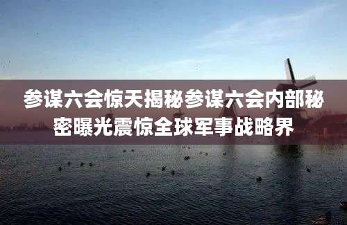 参谋六会惊天揭秘参谋六会内部秘密曝光震惊全球军事战略界