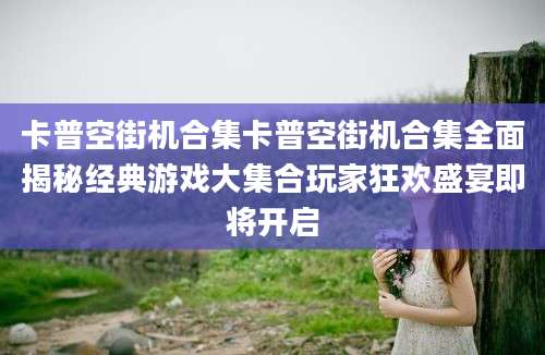 卡普空街机合集卡普空街机合集全面揭秘经典游戏大集合玩家狂欢盛宴即将开启