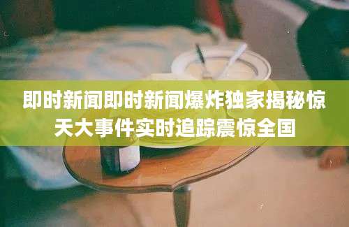 即时新闻即时新闻爆炸独家揭秘惊天大事件实时追踪震惊全国