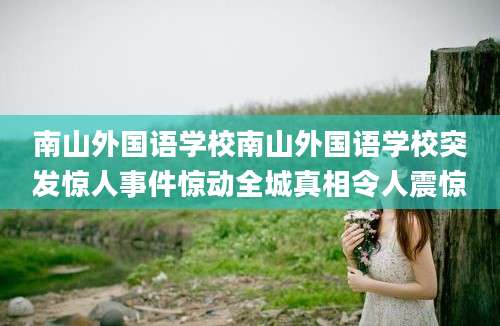 南山外国语学校南山外国语学校突发惊人事件惊动全城真相令人震惊