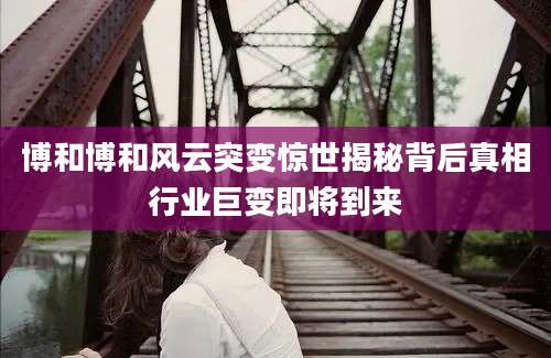 博和博和风云突变惊世揭秘背后真相行业巨变即将到来