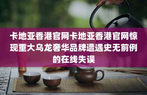 卡地亚香港官网卡地亚香港官网惊现重大乌龙奢华品牌遭遇史无前例的在线失误