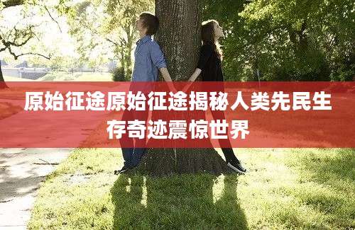 原始征途原始征途揭秘人类先民生存奇迹震惊世界