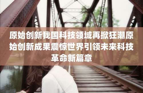 原始创新我国科技领域再掀狂潮原始创新成果震惊世界引领未来科技革命新篇章