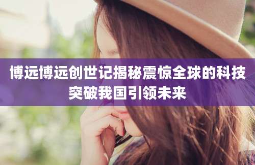 博远博远创世记揭秘震惊全球的科技突破我国引领未来
