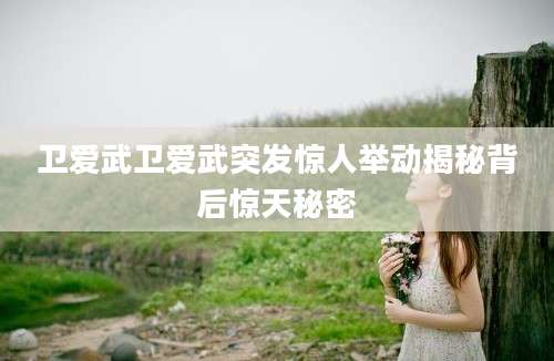 卫爱武卫爱武突发惊人举动揭秘背后惊天秘密