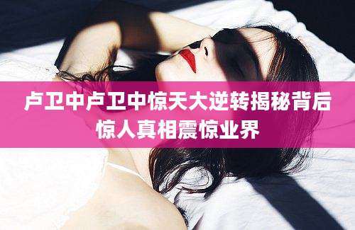 卢卫中卢卫中惊天大逆转揭秘背后惊人真相震惊业界