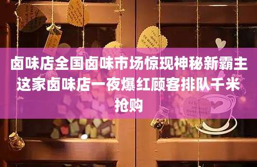 卤味店全国卤味市场惊现神秘新霸主这家卤味店一夜爆红顾客排队千米抢购