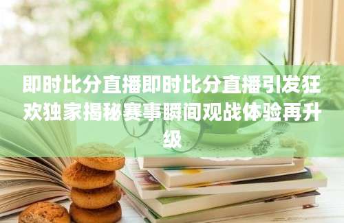 即时比分直播即时比分直播引发狂欢独家揭秘赛事瞬间观战体验再升级