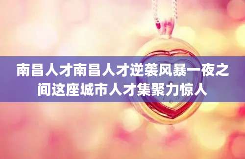 南昌人才南昌人才逆袭风暴一夜之间这座城市人才集聚力惊人