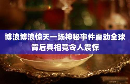 博浪博浪惊天一场神秘事件震动全球背后真相竟令人震惊