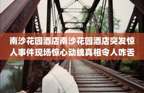 南沙花园酒店南沙花园酒店突发惊人事件现场惊心动魄真相令人咋舌