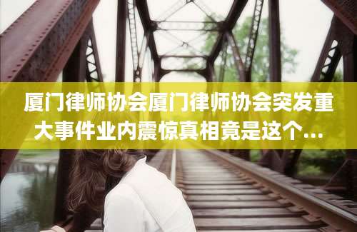 厦门律师协会厦门律师协会突发重大事件业内震惊真相竟是这个...
