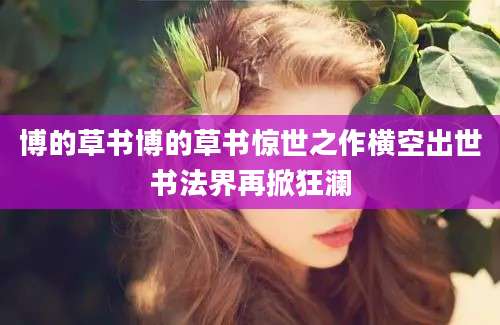 博的草书博的草书惊世之作横空出世书法界再掀狂澜
