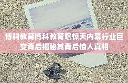 博科教育博科教育曝惊天内幕行业巨变背后揭秘其背后惊人真相