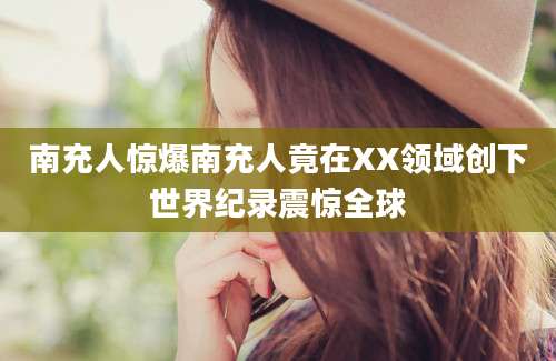 南充人惊爆南充人竟在XX领域创下世界纪录震惊全球