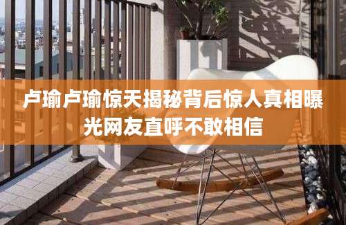 卢瑜卢瑜惊天揭秘背后惊人真相曝光网友直呼不敢相信