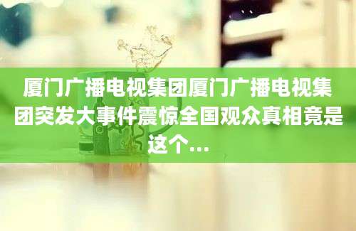厦门广播电视集团厦门广播电视集团突发大事件震惊全国观众真相竟是这个...