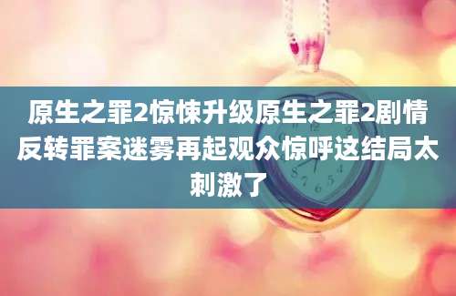 原生之罪2惊悚升级原生之罪2剧情反转罪案迷雾再起观众惊呼这结局太刺激了