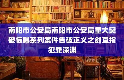 南阳市公安局南阳市公安局重大突破惊曝系列案件告破正义之剑直指犯罪深渊