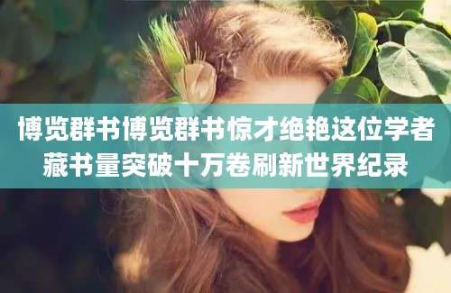 博览群书博览群书惊才绝艳这位学者藏书量突破十万卷刷新世界纪录