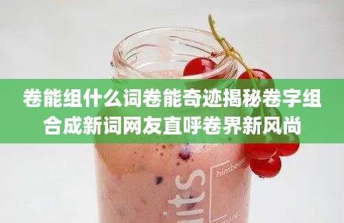 卷能组什么词卷能奇迹揭秘卷字组合成新词网友直呼卷界新风尚