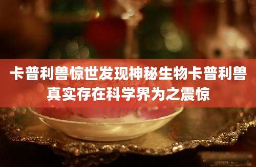 卡普利兽惊世发现神秘生物卡普利兽真实存在科学界为之震惊